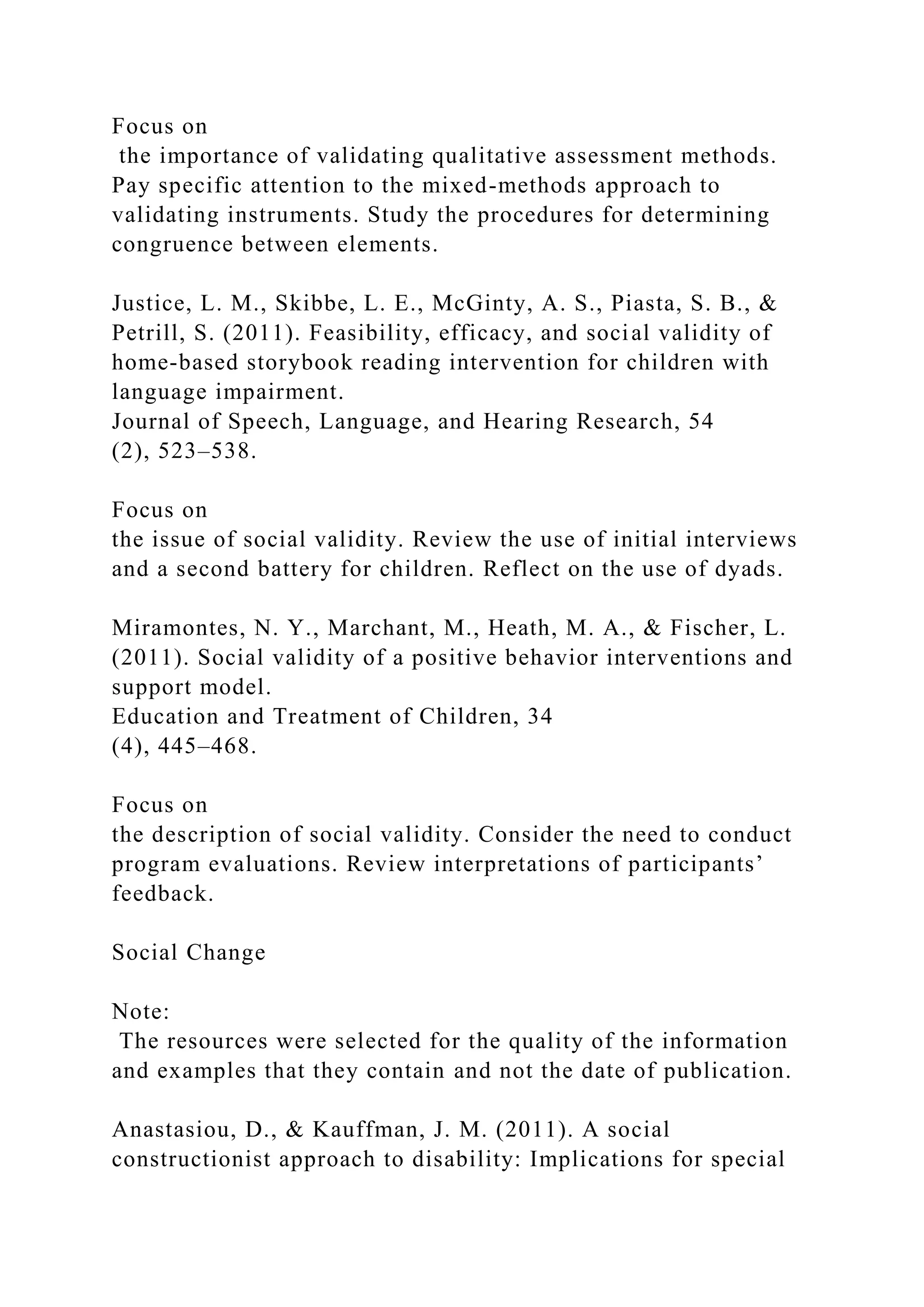 Focus on
the importance of validating qualitative assessment methods.
Pay specific attention to the mixed-methods approach to
validating instruments. Study the procedures for determining
congruence between elements.
Justice, L. M., Skibbe, L. E., McGinty, A. S., Piasta, S. B., &
Petrill, S. (2011). Feasibility, efficacy, and social validity of
home-based storybook reading intervention for children with
language impairment.
Journal of Speech, Language, and Hearing Research, 54
(2), 523–538.
Focus on
the issue of social validity. Review the use of initial interviews
and a second battery for children. Reflect on the use of dyads.
Miramontes, N. Y., Marchant, M., Heath, M. A., & Fischer, L.
(2011). Social validity of a positive behavior interventions and
support model.
Education and Treatment of Children, 34
(4), 445–468.
Focus on
the description of social validity. Consider the need to conduct
program evaluations. Review interpretations of participants’
feedback.
Social Change
Note:
The resources were selected for the quality of the information
and examples that they contain and not the date of publication.
Anastasiou, D., & Kauffman, J. M. (2011). A social
constructionist approach to disability: Implications for special
 