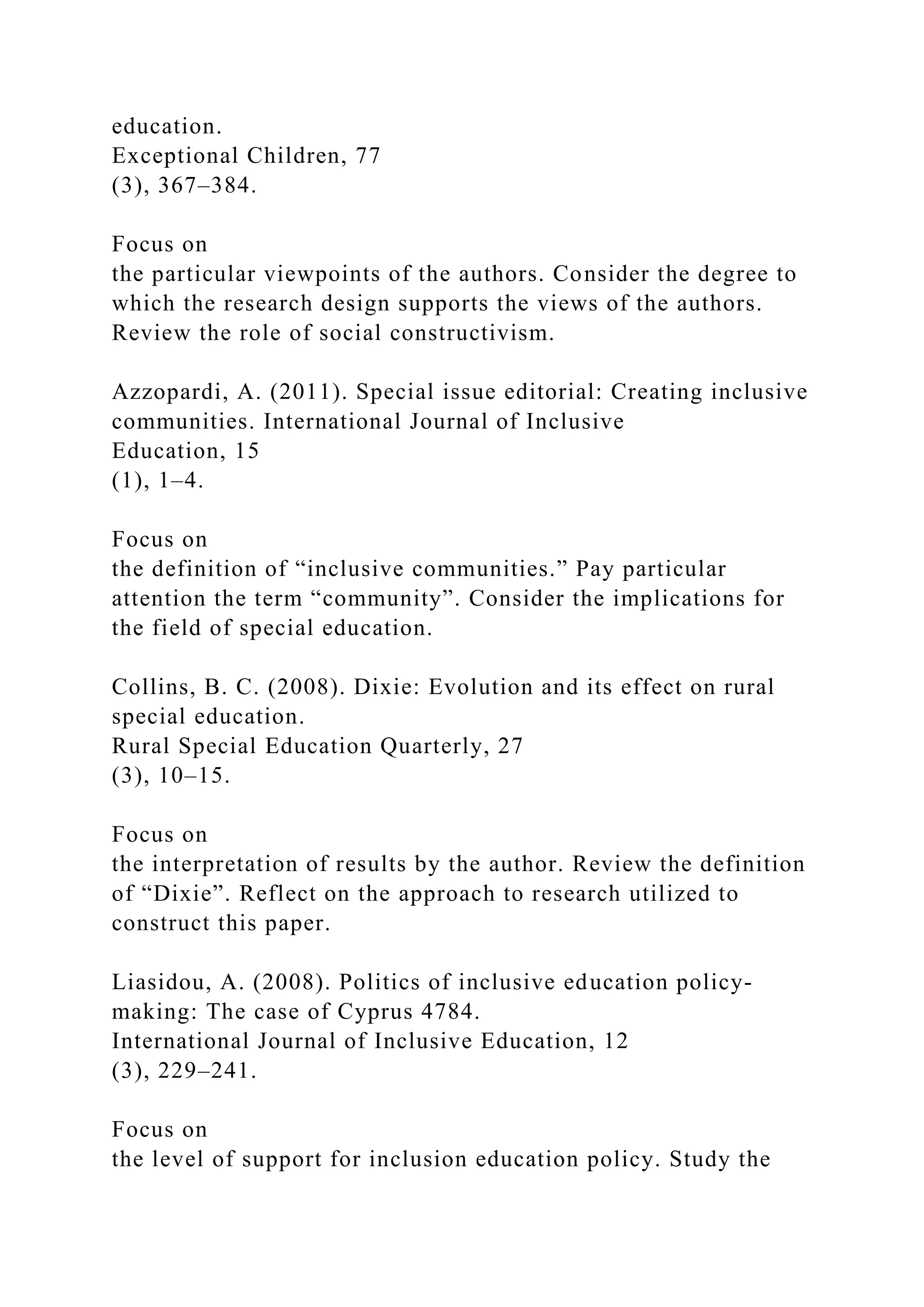 education.
Exceptional Children, 77
(3), 367–384.
Focus on
the particular viewpoints of the authors. Consider the degree to
which the research design supports the views of the authors.
Review the role of social constructivism.
Azzopardi, A. (2011). Special issue editorial: Creating inclusive
communities. International Journal of Inclusive
Education, 15
(1), 1–4.
Focus on
the definition of “inclusive communities.” Pay particular
attention the term “community”. Consider the implications for
the field of special education.
Collins, B. C. (2008). Dixie: Evolution and its effect on rural
special education.
Rural Special Education Quarterly, 27
(3), 10–15.
Focus on
the interpretation of results by the author. Review the definition
of “Dixie”. Reflect on the approach to research utilized to
construct this paper.
Liasidou, A. (2008). Politics of inclusive education policy-
making: The case of Cyprus 4784.
International Journal of Inclusive Education, 12
(3), 229–241.
Focus on
the level of support for inclusion education policy. Study the
 