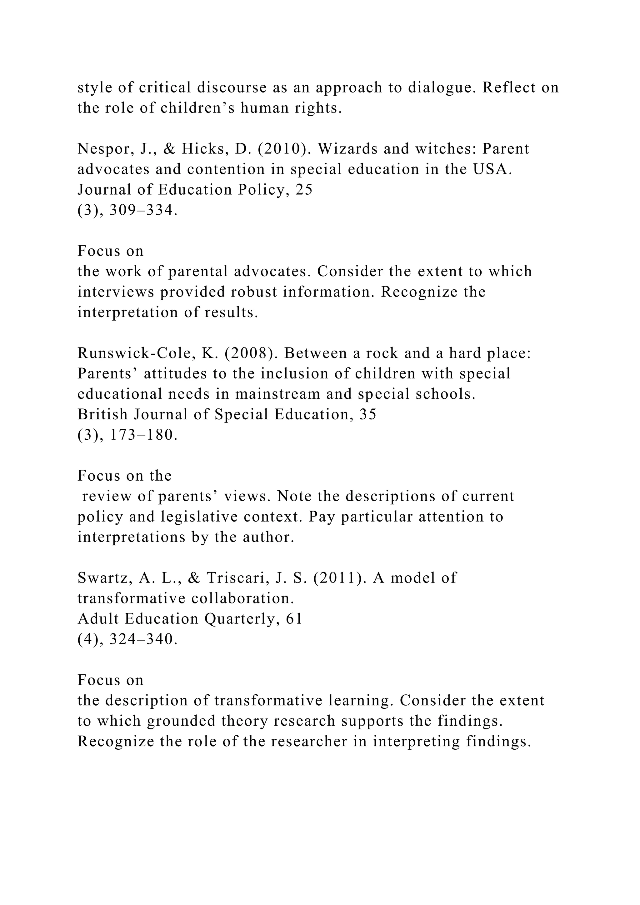 style of critical discourse as an approach to dialogue. Reflect on
the role of children’s human rights.
Nespor, J., & Hicks, D. (2010). Wizards and witches: Parent
advocates and contention in special education in the USA.
Journal of Education Policy, 25
(3), 309–334.
Focus on
the work of parental advocates. Consider the extent to which
interviews provided robust information. Recognize the
interpretation of results.
Runswick-Cole, K. (2008). Between a rock and a hard place:
Parents’ attitudes to the inclusion of children with special
educational needs in mainstream and special schools.
British Journal of Special Education, 35
(3), 173–180.
Focus on the
review of parents’ views. Note the descriptions of current
policy and legislative context. Pay particular attention to
interpretations by the author.
Swartz, A. L., & Triscari, J. S. (2011). A model of
transformative collaboration.
Adult Education Quarterly, 61
(4), 324–340.
Focus on
the description of transformative learning. Consider the extent
to which grounded theory research supports the findings.
Recognize the role of the researcher in interpreting findings.
 
