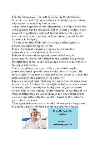 For this Assignment, you will be exploring the differences
between state and federal jurisdiction in criminal prosecutions
with respect to crimes against persons.
The primary objective of this Assignment is to explain how the
same conduct may be prosecuted either in state or federal court
pursuant to applicable state and federal statutes. Be sure to
select a crime against person, such as certain types of sexual
assault or kidnapping.
You are to identify ONE specific crime, a crime against a
person, and describe the following:
Create the factual scenario giving rise to the criminal
prosecution in either state or federal court.
Indicate the name of the specific crime which may be
prosecuted in federal court based on the scenario and provide
the definition of that crime, including a citation or reference to
the applicable statute.
Similarly, indicate the name of the crime which may be
prosecuted based upon the same conduct in a state court. Be
sure to identify the state statute, and as you did in #2, define the
crime and provide a citation to the authority.
Explain a cultural factor that may influence how the crime may
be prosecuted. A cultural factor might include a person’s socio-
economic, ethnic or religious background; in your response,
discuss how various cultures might interpret the wording of two
statutes differently. Be sure to discuss how one culture might
view a crime differently than another, based on the culture’s
particular viewpoints.
Your paper should be written in APA format with a length not
to exceed 2 pages (excluding cover and reference pages).
 