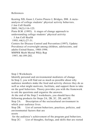 References
Keating XD, Guan J, Castro Pinero J, Bridges, DM. A meta-
analysis of college students’ physical activity behaviors.
J Am Coll Health
2005; 54(2):116-125.
Pinto B.M. (1995). A stages of change approach to
understanding college students’ physical activity
. J Am Coll Health
1995; 44(1):27-31.
Centers for Disease Control and Prevention (1997). Update:
Prevalence of overweight among children, adolescents, and
adults-United States, 1988-1994.
MMWR Morb Mortal Wkly Rep
1997; 46:199-202.
Step 2 Worksheets
Identify personal and environmental mediators of change
In Step 2, you will find out as much as possible about why
audience members make the food and activity choices they do as
well as what might motivate, facilitate, and support them to take
on the goal behaviors. Theory provides you with the framework
to ask the questions and organize the answers.
At the end of the Step 2 worksheets, you should have the
following products for Steps 2A, 2B, 2C, 2D, and 2E:
Step 2A: Description of the sociocultural environment in
which your audience lives.
Step 2B: List of current behaviors, practices, policies, and
environmental factors that are
assets
for the audience’s achievement of the program goal behaviors.
Step 2C: List of thoughts, feelings, and skills that are rooted
 