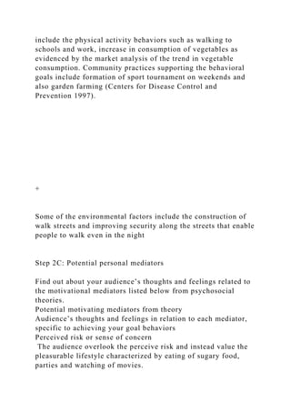 include the physical activity behaviors such as walking to
schools and work, increase in consumption of vegetables as
evidenced by the market analysis of the trend in vegetable
consumption. Community practices supporting the behavioral
goals include formation of sport tournament on weekends and
also garden farming (Centers for Disease Control and
Prevention 1997).
+
Some of the environmental factors include the construction of
walk streets and improving security along the streets that enable
people to walk even in the night
Step 2C: Potential personal mediators
Find out about your audience’s thoughts and feelings related to
the motivational mediators listed below from psychosocial
theories.
Potential motivating mediators from theory
Audience’s thoughts and feelings in relation to each mediator,
specific to achieving your goal behaviors
Perceived risk or sense of concern
The audience overlook the perceive risk and instead value the
pleasurable lifestyle characterized by eating of sugary food,
parties and watching of movies.
 