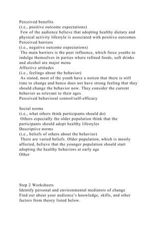 Perceived benefits
(i.e., positive outcome expectations)
Few of the audience believe that adopting healthy dietary and
physical activity lifestyle is associated with positive outcomes
Perceived barriers
(i.e., negative outcome expectations)
The main barriers is the peer influence, which force youths to
indulge themselves in parties where refined foods, soft drinks
and alcohol are major menu
Affective attitudes
(i.e., feelings about the behavior)
As stated, most of the youth have a notion that there is still
time to change and hence does not have strong feeling that they
should change the behavior now. They consider the current
behavior as relevant to their ages
Perceived behavioral control/self-efficacy
Social norms
(i.e., what others think participants should do)
Others especially the older population think that the
participants should adopt healthy lifestyles
Descriptive norms
(i.e., beliefs of others about the behavior)
There are varied beliefs. Older population, which is mostly
affected, believe that the younger population should start
adopting the healthy behaviors at early age
Other
Step 2 Worksheets
Identify personal and environmental mediators of change
Find out about your audience’s knowledge, skills, and other
factors from theory listed below.
 