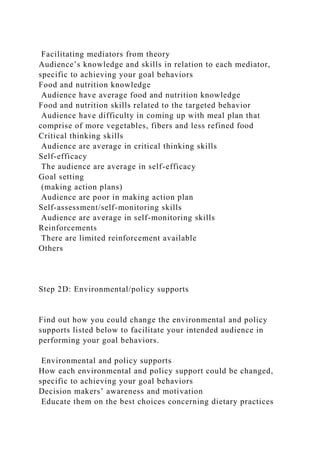 Facilitating mediators from theory
Audience’s knowledge and skills in relation to each mediator,
specific to achieving your goal behaviors
Food and nutrition knowledge
Audience have average food and nutrition knowledge
Food and nutrition skills related to the targeted behavior
Audience have difficulty in coming up with meal plan that
comprise of more vegetables, fibers and less refined food
Critical thinking skills
Audience are average in critical thinking skills
Self-efficacy
The audience are average in self-efficacy
Goal setting
(making action plans)
Audience are poor in making action plan
Self-assessment/self-monitoring skills
Audience are average in self-monitoring skills
Reinforcements
There are limited reinforcement available
Others
Step 2D: Environmental/policy supports
Find out how you could change the environmental and policy
supports listed below to facilitate your intended audience in
performing your goal behaviors.
Environmental and policy supports
How each environmental and policy support could be changed,
specific to achieving your goal behaviors
Decision makers’ awareness and motivation
Educate them on the best choices concerning dietary practices
 