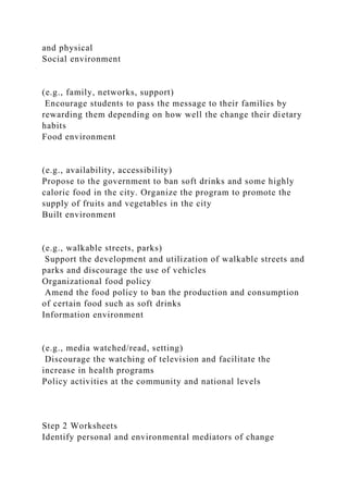 and physical
Social environment
(e.g., family, networks, support)
Encourage students to pass the message to their families by
rewarding them depending on how well the change their dietary
habits
Food environment
(e.g., availability, accessibility)
Propose to the government to ban soft drinks and some highly
caloric food in the city. Organize the program to promote the
supply of fruits and vegetables in the city
Built environment
(e.g., walkable streets, parks)
Support the development and utilization of walkable streets and
parks and discourage the use of vehicles
Organizational food policy
Amend the food policy to ban the production and consumption
of certain food such as soft drinks
Information environment
(e.g., media watched/read, setting)
Discourage the watching of television and facilitate the
increase in health programs
Policy activities at the community and national levels
Step 2 Worksheets
Identify personal and environmental mediators of change
 