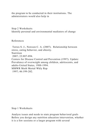 the program to be conducted in their institutions. The
administrators would also help in
Step 2 Worksheets
Identify personal and environmental mediators of change
References
Torres S. J., Nowson C. A. (2007). Relationship between
stress, eating behavior, and obesity.
Nutrition
2007; 23:887-894.
Centers for Disease Control and Prevention (1997). Update:
Prevalence of overweight among children, adolescents, and
adults-United States, 1988-1994.
MMWR Morb Mortal Wkly Rep
1997; 46:199-202.
Step 1 Worksheets
Analyze issues and needs to state program behavioral goals
Before you design any nutrition education intervention, whether
it is a few sessions or a larger program with several
 
