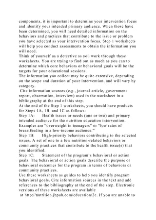 components, it is important to determine your intervention focus
and identify your intended primary audience. When those have
been determined, you will need detailed information on the
behaviors and practices that contribute to the issue or problem
you have selected as your intervention focus. Step 1 worksheets
will help you conduct assessments to obtain the information you
will need.
Think of yourself as a detective as you work through these
worksheets. You are trying to find out as much as you can to
determine which core behaviors or behavioral goals will be the
targets for your educational sessions.
The information you collect may be quite extensive, depending
on the scope and duration of your intervention, and will vary by
category.
Cite information sources (e.g., journal article, government
report, observation, interview) used in the worksheet in a
bibliography at the end of this step.
At the end of the Step 1 worksheets, you should have products
for Steps 1A, 1B, and 1C as follows:
Step 1A: Health issues or needs (one or two) and primary
intended audience for the nutrition education intervention.
Examples are “overweight in teenagers” or “low rates of
breastfeeding in a low-income audience.”
Step 1B: High-priority behaviors contributing to the selected
issues. A set of one to a few nutrition-related behaviors or
community practices that contribute to the health issue(s) that
you identified.
Step 1C: Statement of the program’s behavioral or action
goals. The behavioral or action goals describe the purpose or
behavioral outcomes for the program in terms of behaviors or
community practices.
Use these worksheets as guides to help you identify program
behavioral goals. Cite information sources in the text and add
references to the bibliography at the end of the step. Electronic
versions of these worksheets are available
at http://nutrition.jbpub.com/education/2e. If you are unable to
 