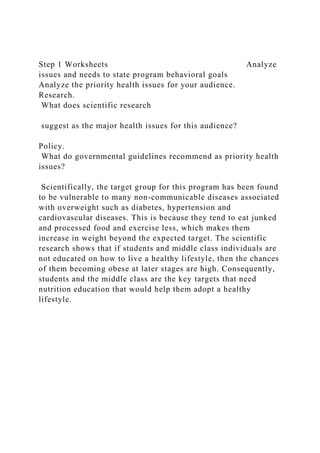 Step 1 Worksheets Analyze
issues and needs to state program behavioral goals
Analyze the priority health issues for your audience.
Research.
What does scientific research
suggest as the major health issues for this audience?
Policy.
What do governmental guidelines recommend as priority health
issues?
Scientifically, the target group for this program has been found
to be vulnerable to many non-communicable diseases associated
with overweight such as diabetes, hypertension and
cardiovascular diseases. This is because they tend to eat junked
and processed food and exercise less, which makes them
increase in weight beyond the expected target. The scientific
research shows that if students and middle class individuals are
not educated on how to live a healthy lifestyle, then the chances
of them becoming obese at later stages are high. Consequently,
students and the middle class are the key targets that need
nutrition education that would help them adopt a healthy
lifestyle.
 