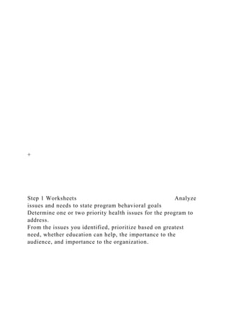 +
Step 1 Worksheets Analyze
issues and needs to state program behavioral goals
Determine one or two priority health issues for the program to
address.
From the issues you identified, prioritize based on greatest
need, whether education can help, the importance to the
audience, and importance to the organization.
 