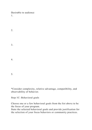 Desirable to audience
1.
2.
3.
4.
5.
*Consider complexity, relative advantage, compatibility, and
observability of behavior.
Step 1C: Behavioral goals
Choose one or a few behavioral goals from the list above to be
the focus of your program.
State the selected behavioral goals and provide justification for
the selection of your focus behaviors or community practices.
 