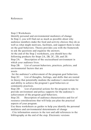 References
Step 2 Worksheets
Identify personal and environmental mediators of change
In Step 2, you will find out as much as possible about why
audience members make the food and activity choices they do as
well as what might motivate, facilitate, and support them to take
on the goal behaviors. Theory provides you with the framework
to ask the questions and organize the answers.
At the end of the Step 2 worksheets, you should have the
following products for Steps 2A, 2B, 2C, 2D, and 2E:
Step 2A: Description of the sociocultural environment in
which your audience lives.
Step 2B: List of current behaviors, practices, policies, and
environmental factors that are
assets
for the audience’s achievement of the program goal behaviors.
Step 2C: List of thoughts, feelings, and skills that are rooted
in theory that potentially mediate the audience’s motivation for
and ability to achieve the program’s goal behaviors or
community practices.
Step 2D: List of potential actions for the program to take to
provide environment and policy supports for the audience’s
achievement of the program goal behaviors.
Step 2E: Description of audience characteristics and list of
resource considerations that will help you plan the practical
aspects of your program.
Use these worksheets as guides to help you identify the personal
mediators and environmental determinants of change
. Cite information sources in the text and add references to the
bibliography at the end of the step. Electronic versions
 