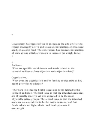 +
Government has been striving to encourage the city dwellers to
remain physically active and to avoid consumption of processed
and high-caloric food. The government has banned consumption
of some drinks which are known to increase the weight faster.
+
+
Audience.
What are specific health issues and needs related to the
intended audience (from objective and subjective data)?
Organization.
What does the organization and/or funding source state as key
health priorities to address?
There are two specific health issues and needs related to the
intended audience. The first issue is that the intended audiences
are physically inactive yet it is expected to be the most
physically active groups. The second issue is that the intended
audience are considered to be the major consumers of fast
foods, which are high caloric and predispose one to
overweight
 