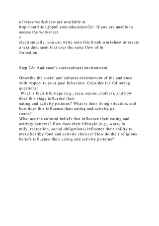 of these worksheets are available at
http://nutrition.jbpub.com/education/2e/. If you are unable to
access the worksheet
s
electronically, you can write onto this blank worksheet or create
a text document that uses the same flow of in
formation.
Step 2A: Audience’s sociocultural environment
Describe the social and cultural environment of the audience
with respect to your goal behaviors. Consider the following
questions:
What is their life stage (e.g., teen, senior, mother), and how
does this stage influence their
eating and activity patterns? What is their living situation, and
how does this influence their eating and activity pa
tterns?
What are the cultural beliefs that influence their eating and
activity patterns? How does their lifestyle (e.g., work, fa
mily, recreation, social obligations) influence their ability to
make healthy food and activity choices? How do their religious
beliefs influence their eating and activity patterns?
 
