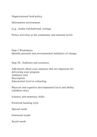 Organizational food policy
Information environment
(e.g., media watched/read, setting)
Policy activities at the community and national levels
Step 2 Worksheets
Identify personal and environmental mediators of change
Step 2E: Audience and resources
Add details about your audience that are important for
delivering your program.
Audience trait
Description
Educational level or schooling
Physical and cognitive developmental level and ability
(children only)
Literacy and numeracy skills
Preferred learning style
Special needs
Emotional needs
Social needs
 