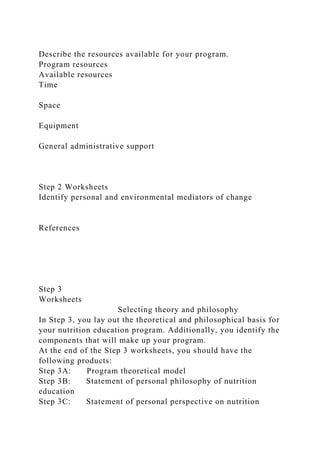 Describe the resources available for your program.
Program resources
Available resources
Time
Space
Equipment
General administrative support
Step 2 Worksheets
Identify personal and environmental mediators of change
References
Step 3
Worksheets
Selecting theory and philosophy
In Step 3, you lay out the theoretical and philosophical basis for
your nutrition education program. Additionally, you identify the
components that will make up your program.
At the end of the Step 3 worksheets, you should have the
following products:
Step 3A: Program theoretical model
Step 3B: Statement of personal philosophy of nutrition
education
Step 3C: Statement of personal perspective on nutrition
 