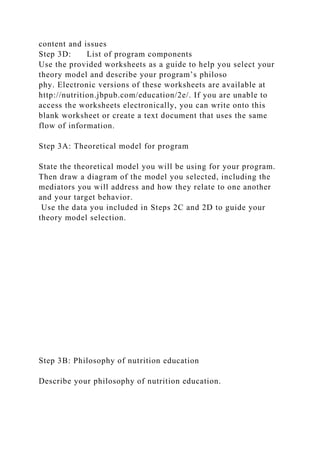 content and issues
Step 3D: List of program components
Use the provided worksheets as a guide to help you select your
theory model and describe your program’s philoso
phy. Electronic versions of these worksheets are available at
http://nutrition.jbpub.com/education/2e/. If you are unable to
access the worksheets electronically, you can write onto this
blank worksheet or create a text document that uses the same
flow of information.
Step 3A: Theoretical model for program
State the theoretical model you will be using for your program.
Then draw a diagram of the model you selected, including the
mediators you will address and how they relate to one another
and your target behavior.
Use the data you included in Steps 2C and 2D to guide your
theory model selection.
Step 3B: Philosophy of nutrition education
Describe your philosophy of nutrition education.
 