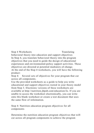 Step 4 Worksheets Translating
behavioral theory into education and support objectives
In Step 4, you translate behavioral theory into the program
objectives that you need to guide the design of educational
experiences and environmental-policy support activities. These
objectives are directed at potential mediators of change.
At the end of the Step 4 worksheets, you will have the following
product:
Step 4: Several sets of objectives for your program that cut
across all components.
Use the provided worksheets as a guide to help you write
educational and support objectives rooted in your theory model
from Step 3. Electronic versions of these worksheets are
available at http://nutrition.jbpub.com/education/2e. If you are
unable to access the worksheet electronically, you can write
onto this blank worksheet or create a text document that uses
the same flow of information.
Step 4: Nutrition education program objectives for all
components
Determine the nutrition education program objectives that will
cut across all program components to achieve the program
 