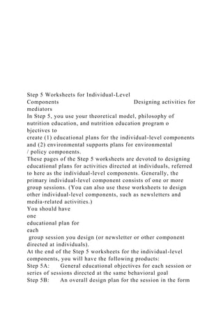 Step 5 Worksheets for Individual-Level
Components Designing activities for
mediators
In Step 5, you use your theoretical model, philosophy of
nutrition education, and nutrition education program o
bjectives to
create (1) educational plans for the individual-level components
and (2) environmental supports plans for environmental
/ policy components.
These pages of the Step 5 worksheets are devoted to designing
educational plans for activities directed at individuals, referred
to here as the individual-level components. Generally, the
primary individual-level component consists of one or more
group sessions. (You can also use these worksheets to design
other individual-level components, such as newsletters and
media-related activities.)
You should have
one
educational plan for
each
group session you design (or newsletter or other component
directed at individuals).
At the end of the Step 5 worksheets for the individual-level
components, you will have the following products:
Step 5A: General educational objectives for each session or
series of sessions directed at the same behavioral goal
Step 5B: An overall design plan for the session in the form
 