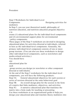 Procedure
Step 5 Worksheets for Individual-Level
Components Designing activities for
mediators
In Step 5, you use your theoretical model, philosophy of
nutrition education, and nutrition education program objective
s to
create (1) educational plans for the individual-level components
and (2) environmental support plans for environmental
/ policy components.
These pages of the Step 5 worksheets are devoted to designing
educational plans for activities directed at individuals, referred
to here as the individual-level components. Generally, the
primary individual-level component consists of one or more
group sessions. (You can also use these worksheets to design
other individual-level components, such as newsletters and
media-related activities.)
You should have
one
educational plan for
each
group session you design (or newsletter or other component
directed at individuals).
At the end of the Step 5 worksheets for the individual-level
components, you will have the following products:
Step 5A: General educational objectives for each session or
series of sessions directed at the same behavioral goal
Step 5B: An overall design plan for the session in the form
of a matrix that links mediators, objectives, and activities
Step 5C: A narrative educational plan that translates the
matrix into a form ready for teaching or presenting
Use these worksheets as an organizational guide to help you
design your educational plan and translate theory mediators into
 