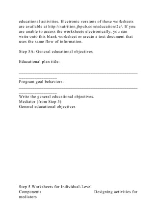 educational activities. Electronic versions of these worksheets
are available at http://nutrition.jbpub.com/education/2e/. If you
are unable to access the worksheets electronically, you can
write onto this blank worksheet or create a text document that
uses the same flow of information.
Step 5A: General educational objectives
Educational plan title:
_____________________________________________________
_________________
Program goal behaviors:
_____________________________________________________
_________________
Write the general educational objectives.
Mediator (from Step 3)
General educational objectives
Step 5 Worksheets for Individual-Level
Components Designing activities for
mediators
 