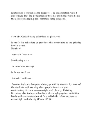 related non-communicable diseases. The organization would
also ensure that the population is healthy and hence would save
the cost of managing non-communicable diseases.
Step 1B: Contributing behaviors or practices
Identify the behaviors or practices that contribute to the priority
health issues.
Nutrition
research literature
Monitoring data
or consumer surveys
Information from
intended audience
Sources indicate that poor dietary practices adopted by most of
the students and working class population are major
contributory factors to overweight and obesity. Existing
literature also indicates that lack of enough physical activities
leads to the accumulation of fats, which therefore encourage
overweight and obesity (Pinto 1995).
 