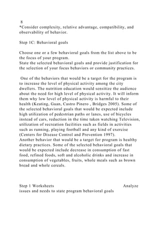 8
*Consider complexity, relative advantage, compatibility, and
observability of behavior.
Step 1C: Behavioral goals
Choose one or a few behavioral goals from the list above to be
the focus of your program.
State the selected behavioral goals and provide justification for
the selection of your focus behaviors or community practices.
One of the behaviors that would be a target for the program is
to increase the level of physical activity among the city
dwellers. The nutrition education would sensitize the audience
about the need for high level of physical activity. It will inform
them why low level of physical activity is harmful to their
health (Keating, Guan, Castro Pinero , Bridges 2005). Some of
the selected behavioral goals that would be expected include
high utilization of pedestrian paths or lanes, use of bicycles
instead of cars, reduction in the time taken watching Television,
utilization of recreation facilities such as fields in activities
such as running, playing football and any kind of exercise
(Centers for Disease Control and Prevention 1997).
Another behavior that would be a target for program is healthy
dietary practices. Some of the selected behavioral goals that
would be expected include decrease in consumption of fast
food, refined foods, soft and alcoholic drinks and increase in
consumption of vegetables, fruits, whole meals such as brown
bread and whole cereals.
Step 1 Worksheets Analyze
issues and needs to state program behavioral goals
 
