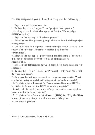For this assignment you will need to complete the following:
1. Explain what procurement is.
2. Define the terms “project” and “project management”
according to the Project Management Book of Knowledge
(PMBOK guide).
3. Explain the concept of business process.
4. Describe the five process groups that are found within project
management.
5. List the skills that a procurement manager needs to have to be
successful in today’s evermore challenging business
environment.
6. Discuss the concept of prioritizing and list some of the tools
that can be utilized to prioritize tasks and activities
successfully.
7. Explain the differences between competitive and sole-source
contracts.
8. Define the terms “Request for Proposal (RFP)” and “Internet
Reverse Auctions”.
9. Compare lowest cost versus best value procurements. What
are the advantages and disadvantages of the both methods?
10. Explain what a Request for Procurement Services (RFPS)
is. What information the RFPS form must contain?
11. What skills do the members of a procurement team need to
have in order to be successful?
12. Explain what a Statement of Work (SOW) is. Why the SOW
is one of the most important documents of the plan
procurements process.
WORKFORCEWORK WORKPLACE
 