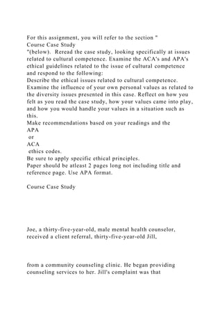 For this assignment, you will refer to the section "
Course Case Study
"(below). Reread the case study, looking specifically at issues
related to cultural competence. Examine the ACA's and APA's
ethical guidelines related to the issue of cultural competence
and respond to the following:
Describe the ethical issues related to cultural competence.
Examine the influence of your own personal values as related to
the diversity issues presented in this case. Reflect on how you
felt as you read the case study, how your values came into play,
and how you would handle your values in a situation such as
this.
Make recommendations based on your readings and the
APA
or
ACA
ethics codes.
Be sure to apply specific ethical principles.
Paper should be atleast 2 pages long not including title and
reference page. Use APA format.
Course Case Study
Joe, a thirty-five-year-old, male mental health counselor,
received a client referral, thirty-five-year-old Jill,
from a community counseling clinic. He began providing
counseling services to her. Jill's complaint was that
 