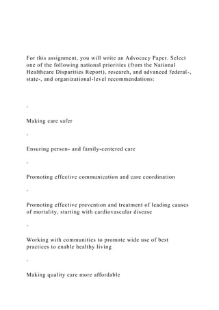 For this assignment, you will write an Advocacy Paper. Select
one of the following national priorities (from the National
Healthcare Disparities Report), research, and advanced federal-,
state-, and organizational-level recommendations:
·
Making care safer
·
Ensuring person- and family-centered care
·
Promoting effective communication and care coordination
·
Promoting effective prevention and treatment of leading causes
of mortality, starting with cardiovascular disease
·
Working with communities to promote wide use of best
practices to enable healthy living
·
Making quality care more affordable
 