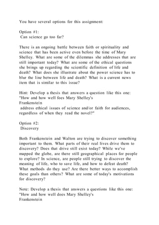 You have several options for this assignment:
Option #1:
Can science go too far?
There is an ongoing battle between faith or spirituality and
science that has been active even before the time of Mary
Shelley. What are some of the dilemmas she addresses that are
still important today? What are some of the ethical questions
she brings up regarding the scientific definition of life and
death? What does she illustrate about the power science has to
blur the line between life and death? What is a current news
item that is similar to this issue?
Hint: Develop a thesis that answers a question like this one:
"How and how well foes Mary Shelley's
Frankenstein
address ethical issues of science and/or faith for audiences,
regardless of when they read the novel?"
Option #2:
Discovery
Both Frankenstein and Walton are trying to discover something
important to them. What parts of their real lives drive them to
discovery? Does that drive still exist today? While we've
mapped the globe, are there still geographical places for people
to explore? In science, are people still trying to discover the
meaning of life, who to save life, and how to defeat death?
What methods do they use? Are there better ways to accomplish
these goals than others? What are some of today's motivations
for discovery?
Note: Develop a thesis that answers a questions like this one:
"How and how well does Mary Shelley's
Frankenstein
 