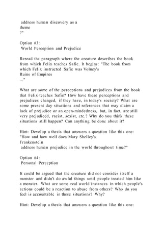 address human discovery as a
theme
?"
Option #3:
World Perception and Prejudice
Reread the paragraph where the creature describes the book
from which Felix teaches Safie. It begins: "The book from
which Felix instructed Safie was Volney's
Ruins of Empires
..."
What are some of the perceptions and prejudices from the book
that Felix teaches Safie? How have these perceptions and
prejudices changed, if they have, in today's society? What are
some present day situations and references that may claim a
lack of prejudice or an open-mindedness, but, in fact, are still
very prejudiced, racist, sexist, etc.? Why do you think these
situations still happen? Can anything be done about it?
Hint: Develop a thesis that answers a question like this one:
"How and how well does Mary Shelley's
Frankenstein
address human prejudice in the world througho ut time?"
Option #4:
Personal Perception
It could be argued that the creature did not consider itself a
monster and didn't do awful things until people treated him like
a monster. What are some real world instances in which people's
actions could be a reaction to abuse from others? Who do you
feel is accountable in these situations? Why?
Hint: Develop a thesis that answers a question like this one:
 