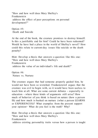"How and how well does Mary Shelley's
Frankenstein
address the effect of peer perceptions on personal
development?"
Option #5:
Death and Suicide
At the end of the book, the creature promises to destroy himself.
Is this a justifiable end for him? Could he have been redeemed?
Would he have had a place in the world of Shelley's novel? How
could this relate to current-day issues like suicide or the death
penalty?
Hint: Develop a thesis that answers a question like this one:
"How and how well does Mary Shelley's
Frankenstein
address the value of an individual's life and death?"
Option #6:
Nature vs. Nurture
The creature argues that had someone properly guided him, he
would not have been so wretched. Frankenstein4 argues that the
creature was evil to begin with, so it would have been useless to
teach him at all. What are some current debates - especially in
education - where these kinds of arguments still arise? How
much of behavior of you think is based on nature (how a person
IS) and how much is basked on nurture (what a person LEARNS
or EXPERIENCES)? What examples from the present support
your opinion> What do you feel is the truth? Why?
Hint: Develop a thesis that answers a question like this one:
"How and how well does Mary Shelley's
Frankenstein
address existing personality traits versus how a person is taught
 