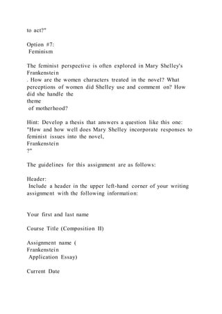 to act?"
Option #7:
Feminism
The feminist perspective is often explored in Mary Shelley's
Frankenstein
. How are the women characters treated in the novel? What
perceptions of women did Shelley use and comment on? How
did she handle the
theme
of motherhood?
Hint: Develop a thesis that answers a question like this one:
"How and how well does Mary Shelley incorporate responses to
feminist issues into the novel,
Frankenstein
?"
The guidelines for this assignment are as follows:
Header:
Include a header in the upper left-hand corner of your writing
assignment with the following information:
Your first and last name
Course Title (Composition II)
Assignment name (
Frankenstein
Application Essay)
Current Date
 