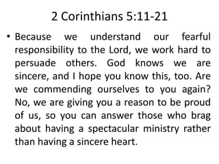 2 Corinthians 5:11-21
• Because we understand our fearful
responsibility to the Lord, we work hard to
persuade others. God knows we are
sincere, and I hope you know this, too. Are
we commending ourselves to you again?
No, we are giving you a reason to be proud
of us, so you can answer those who brag
about having a spectacular ministry rather
than having a sincere heart.
 