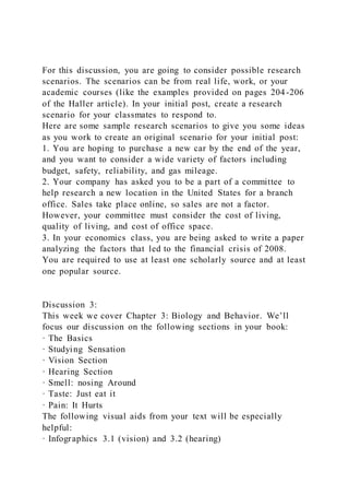 For this discussion, you are going to consider possible research
scenarios. The scenarios can be from real life, work, or your
academic courses (like the examples provided on pages 204-206
of the Haller article). In your initial post, create a research
scenario for your classmates to respond to. 
Here are some sample research scenarios to give you some ideas
as you work to create an original scenario for your initial post:
1. You are hoping to purchase a new car by the end of the year,
and you want to consider a wide variety of factors including
budget, safety, reliability, and gas mileage.
2. Your company has asked you to be a part of a committee to
help research a new location in the United States for a branch
office. Sales take place online, so sales are not a factor.
However, your committee must consider the cost of living,
quality of living, and cost of office space. 
3. In your economics class, you are being asked to write a paper
analyzing the factors that led to the financial crisis of 2008.
You are required to use at least one scholarly source and at least
one popular source. 
Discussion 3:
This week we cover Chapter 3: Biology and Behavior. We’ll
focus our discussion on the following sections in your book:
· The Basics
· Studying Sensation
· Vision Section
· Hearing Section
· Smell: nosing Around
· Taste: Just eat it
· Pain: It Hurts
The following visual aids from your text will be especially
helpful:
· Infographics 3.1 (vision) and 3.2 (hearing)
 