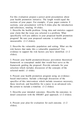 For this evaluation prepare a power point presentation about
your health promotion initiative. The length would equal the
sections of your paper. For example, if your paper contains 8
sections, your presentation will be 8 slides plus the introduction
and references, totaling 10 slides.
1. Describe the health problem. Using data and statistics support
your claim that the issue you selected is a problem. What
specifically will you address in your proposed health promotion
program? Be sure your proposed outcome is realistic and
measureable. (1-2 slides).
2. Describe the vulnerable population and setting. What are the
risk factors that make this a vulnerable population? Use
evidence to support the risk factors you have identified. (1-2
slides).
3. Present your health promotion/disease prevention theoretical
framework or conceptual model that would best serve as the
framework guiding the proposal. Provide rationale for your
selection which includes discussion of the concepts of the
selected model. (1 slide).
4. Present your health promotion program using an evidence-
based intervention. Include a thorough discussion of the
specifics of this intervention which include resources necessary,
those involved, and feasibility for a nurse in an advanced role.
Be certain to include a timeline. (1-2 slides)
5. Describe your intended outcomes. Describe the outcomes in
detail concurrent with the SMART goal approach. (1-2 slides).
6. Present your plan for evaluation for each outcome. (1-2
slides).
 