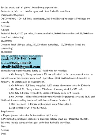 For this exam, omit all general journal entry explanations.
Ensure to include correct dollar signs, underlines & double underlines.
Question1: 30% points:
On December 31, 2014, Flimsy Incorporated, had the following balances (all balances are
normal):
Accounts
Amount
Preferred Stock, ($100 par value, 5% noncumulative, 50,000 shares authorized, 10,000 shares
issued and outstanding)
$1,000,000
Common Stock ($10 par value, 200,000 shares authorized, 100,000 shares issued and
outstanding)
$1,000,000
Paid-in Capital in Excess of par, Common
150,000
Retained Earnings
700,000
The following events occurred during 2014 and were not recorded:
a. On January 1, Flimsy declared a 5% stock dividend on its common stock when the
market value of the common stock was $15 per share. Stock dividends were distributed on
January 31 to shareholders as of January 25.
b. On February 15, Flimsy reacquired 1,000 shares of common stock for $20 each.
c. On March 31, Flimsy reissued 250 shares of treasury stock for $25 each.
d. On July 1, Flimsy reissued 500 shares of treasury stock for $16 each.
e. On October 1, Flimsy declared full year dividends for preferred stock and $1.50 cash
dividends for outstanding shares and paid shareholders on October 15.
f. One December 15, Flimsy split common stock 2 shares for 1.
g. Net Income for 2014 was $275,000.
Requirements:
a. Prepare journal entries for the transactions listed above.
b. Prepare a Stockholders' section of a classified balance sheet as of December 31, 2014.
Ensure to include correct dollar signs, underlines & double underlines.
Date
Account
Debit
 