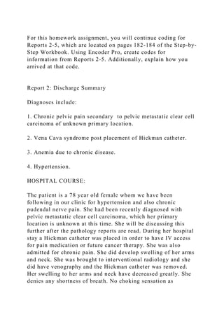 For this homework assignment, you will continue coding for
Reports 2-5, which are located on pages 182-184 of the Step-by-
Step Workbook. Using Encoder Pro, create codes for
information from Reports 2-5. Additionally, explain how you
arrived at that code.
Report 2: Discharge Summary
Diagnoses include:
1. Chronic pelvic pain secondary to pelvic metastatic clear cell
carcinoma of unknown primary location.
2. Vena Cava syndrome post placement of Hickman catheter.
3. Anemia due to chronic disease.
4. Hypertension.
HOSPITAL COURSE:
The patient is a 78 year old female whom we have been
following in our clinic for hypertension and also chronic
pudendal nerve pain. She had been recently diagnosed with
pelvic metastatic clear cell carcinoma, which her primary
location is unknown at this time. She will be discussing this
further after the pathology reports are read. During her hospital
stay a Hickman catheter was placed in order to have IV access
for pain medication or future cancer therapy. She was also
admitted for chronic pain. She did develop swelling of her arms
and neck. She was brought to interventional radiology and she
did have venography and the Hickman catheter was removed.
Her swelling to her arms and neck have decreased greatly. She
denies any shortness of breath. No choking sensation as
 