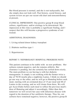 Her blood pressure is normal, and she is not tachycardic, but
she simply does not look well. Past history, social history, and
system review are per our recent old chart and noncontributory
at present.
CLINICAL IMPRESSION: One positive group B strep blood
culture, significance, and/or etiology to be determined. My
impression at this time is probably a significant finding, and I
suspect that this will become a progressive syndrome of not
treated.
ADDITIONAL DIAGNOSES:
1. Living-related donor kidney transplant
2. Diabetes mellitus type 1
3. Hypertension
REPORT 5: NEPHROLOGY HOSPITAL PROGRESS NOTE
This patient continues to be stable with no new problems. Her
cultures remain negative, and she remains afebrile. Her
clearance is pending, but she certainly has settled down nicely.
The main problem we are having is with her diabetic
management. It simply is not working with the former twice a
day of 70/30 insulin plus a nighttime Lantus. I think we should
go one way or the other, and we will go to Humalog before each
meal, starting with an estimated dose of 15 per meal and 40 of
Lantus in the evening, and we will titrate from there. We will
get Accu-Cheks before each meal to reflect the previous meal's
dose of Humalog and adjust it accordingly. Other than that,
tomorrow we will review her case with infectious disease with
regard to the duration of her antibiotic therapy. Thus far, our
cultures have remained negative; however, the positive group B
 