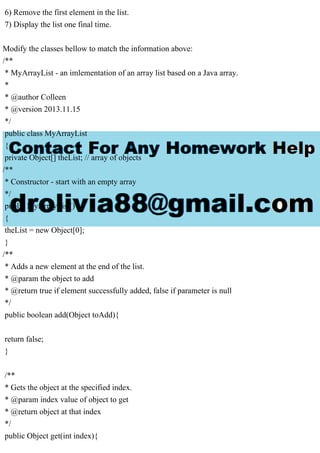 6) Remove the first element in the list.
7) Display the list one final time.
Modify the classes bellow to match the information above:
/**
* MyArrayList - an imlementation of an array list based on a Java array.
*
* @author Colleen
* @version 2013.11.15
*/
public class MyArrayList
{
private Object[] theList; // array of objects
/**
* Constructor - start with an empty array
*/
public MyArrayList()
{
theList = new Object[0];
}
/**
* Adds a new element at the end of the list.
* @param the object to add
* @return true if element successfully added, false if parameter is null
*/
public boolean add(Object toAdd){
return false;
}
/**
* Gets the object at the specified index.
* @param index value of object to get
* @return object at that index
*/
public Object get(int index){
 
