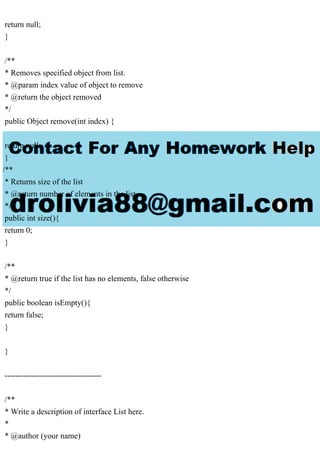 return null;
}
/**
* Removes specified object from list.
* @param index value of object to remove
* @return the object removed
*/
public Object remove(int index) {
return null;
}
/**
* Returns size of the list
* @return number of elements in the list
*/
public int size(){
return 0;
}
/**
* @return true if the list has no elements, false otherwise
*/
public boolean isEmpty(){
return false;
}
}
------------------------------------
/**
* Write a description of interface List here.
*
* @author (your name)
 