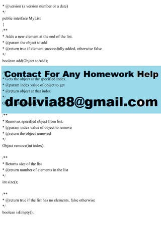 * @version (a version number or a date)
*/
public interface MyList
{
/**
* Adds a new element at the end of the list.
* @param the object to add
* @return true if element successfully added, otherwise false
*/
boolean add(Object toAdd);
/**
* Gets the object at the specified index.
* @param index value of object to get
* @return object at that index
*/
Object get(int index);
/**
* Removes specified object from list.
* @param index value of object to remove
* @return the object removed
*/
Object remove(int index);
/**
* Returns size of the list
* @return number of elements in the list
*/
int size();
/**
* @return true if the list has no elements, false otherwise
*/
boolean isEmpty();
 