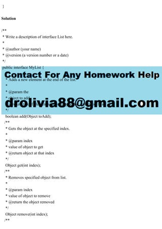 }
Solution
/**
* Write a description of interface List here.
*
* @author (your name)
* @version (a version number or a date)
*/
public interface MyList {
/**
* Adds a new element at the end of the list.
*
* @param the
* object to add
* @return true if element successfully added, otherwise false
*/
boolean add(Object toAdd);
/**
* Gets the object at the specified index.
*
* @param index
* value of object to get
* @return object at that index
*/
Object get(int index);
/**
* Removes specified object from list.
*
* @param index
* value of object to remove
* @return the object removed
*/
Object remove(int index);
/**
 