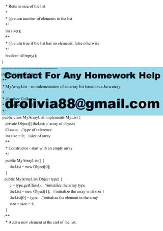 * Returns size of the list
*
* @return number of elements in the list
*/
int size();
/**
* @return true if the list has no elements, false otherwise
*/
boolean isEmpty();
}
-----------------------------------------
import java.util.Arrays;
/**
* MyArrayList - an imlementation of an array list based on a Java array.
*
* @author Colleen
* @version 2013.11.15
*/
public class MyArrayList implements MyList {
private Object[] theList; // array of objects
Class c; //type of reference
int size = 0; //size of array
/**
* Constructor - start with an empty array
*/
public MyArrayList() {
theList = new Object[0];
}
public MyArrayList(Object type) {
c = type.getClass(); //initialize the array type
theList = new Object[1]; //initialize the array with size 1
theList[0] = type; //initialize the element in the array
size = size + 1;
}
/**
* Adds a new element at the end of the list.
 