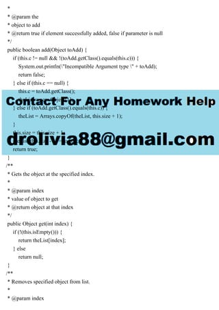 *
* @param the
* object to add
* @return true if element successfully added, false if parameter is null
*/
public boolean add(Object toAdd) {
if (this.c != null && !(toAdd.getClass().equals(this.c))) {
System.out.println("Incompatible Argument type " + toAdd);
return false;
} else if (this.c == null) {
this.c = toAdd.getClass();
theList = new Object[1];
} else if (toAdd.getClass().equals(this.c)) {
theList = Arrays.copyOf(theList, this.size + 1);
}
this.size = this.size + 1;
theList[this.size - 1] = toAdd;
return true;
}
/**
* Gets the object at the specified index.
*
* @param index
* value of object to get
* @return object at that index
*/
public Object get(int index) {
if (!(this.isEmpty())) {
return theList[index];
} else
return null;
}
/**
* Removes specified object from list.
*
* @param index
 