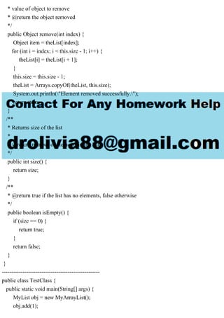 * value of object to remove
* @return the object removed
*/
public Object remove(int index) {
Object item = theList[index];
for (int i = index; i < this.size - 1; i++) {
theList[i] = theList[i + 1];
}
this.size = this.size - 1;
theList = Arrays.copyOf(theList, this.size);
System.out.println("Element removed successfully.");
return item;
}
/**
* Returns size of the list
*
* @return number of elements in the list
*/
public int size() {
return size;
}
/**
* @return true if the list has no elements, false otherwise
*/
public boolean isEmpty() {
if (size == 0) {
return true;
}
return false;
}
}
----------------------------------------------------
public class TestClass {
public static void main(String[] args) {
MyList obj = new MyArrayList();
obj.add(1);
 