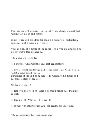 For this paper the student will identify and develop a unit that
will reflect an up and coming
issue. This unit could be for example, terrorism, technology
issues, social media, etc. This is
your choice. The theme of the paper is that you are establishing
a new unit within an agency.
The paper will include:
will be established for the
personnel of the unit to be selected? What are the duties and
responsibilities of the unit?
Of the personnel?
report?
s you feel need to be addressed.
The requirements for your paper are:
 