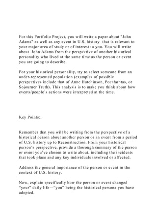 For this Portfolio Project, you will write a paper about "John
Adams" as well as any event in U.S. history that is relevant to
your major area of study or of interest to you. You will write
about John Adams from the perspective of another historical
personality who lived at the same time as the person or event
you are going to describe.
For your historical personality, try to select someone from an
under-represented population (examples of possible
perspectives include that of Anne Hutchinson, Pocahontas, or
Sojourner Truth). This analysis is to make you think about how
events/people’s actions were interpreted at the time.
Key Points::
Remember that you will be writing from the perspective of a
historical person about another person or an event from a period
of U.S. history up to Reconstruction. From your historical
person’s perspective, provide a thorough summary of the person
or event you’ve chosen to write about, including the incidents
that took place and any key individuals involved or affected.
Address the general importance of the person or event in the
context of U.S. history.
Now, explain specifically how the person or event changed
“your” daily life—“you” being the historical persona you have
adopted.
 