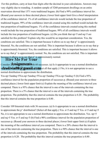 For this problem, carry at least four digits after the decimal in your calculations. Answers may
vary slightly due to rounding. A random sample of 5260 permanent dwellings on an entire
reservation showed that 1571 were traditional hogans. (b) Find a 99% confidence interval for .
(Round your answers to three decimal places.) lower limit upper limit Give a brief interpretation
of the confidence interval. 1% of all confidence intervals would include the true proportion of
traditional hogans. 99% of the confidence intervals created using this method would include the
true proportion of traditional hogans. 1% of the confidence intervals created using this method
would include the true proportion of traditional hogans. 99% of all confidence intervals would
include the true proportion of traditional hogans. (c) Do you think that np>5 and nq>5 are
satisfied for this problem? Explain why this would be an important consideration. Yes, the
conditions are satisfied. This is important because it allows us to say that p^ is approximately
binomial. No, the conditions are not satisfied. This is important because it allows us to say that p
is approximately binomial. Yes, the conditions are satisfied. This is important because it allows
us to say that p^ is approximately normal. No, the conditions are not satisfied. This is important
because it allows us to say that p^ is approximately normal.
Consider 202 binomial trials with 60 successes. (a) Is it appropriate to use a normal distribution
to approximate the p^ distribution? (Select all that apply.) I No, it is not appropriate to use a
normal distribution to approximate the distribution.
Yes.np<5andnq<5Yes.np>5andnq>5Yes.np<5andnq<5Yes.np>5andnq<5 (b) Find a 95%
confidence interval for the population proportion of successes p. (Round your answers to three
decimal places.) lower limit upper limit (c) Explain the meaning of the confidence interval you
computed. There is a 95% chance that the interval is one of the intervals containing the true
proportion. There is a 5% chance that the interval is one of the intervals containing the true
proportion. The probability that this interval contains the true proportion is 0.20 . The probability
that this interval contains the true proportion is 0.80 .
Consider 109 binomial trials with 36 successes. (a) Is it appropriate to use a normal distribution
to approximate the p^ distribution? (Select all that apply.) Yes. n>5 and nq<5 Yes. n<5 and nq<5
No, it is not appropriate to use a normal distribution to approximate the distribution. Yes. np>5
and nq>5 Yes. n<5 and nq<5 (b) Find a 90% confidence interval for the population proportion of
successes p. (Round your answers to three decimal places.) lower limit upper limit (c) Explain
the meaning of the confidence interval you computed. There is a 20% chance that the interval is
one of the intervals containing the true proportion. There is a 90% chance that the interval is one
of the intervals containing the true proportion. The probability that this interval contains the true
proportion is 0.20 . The probability that this interval contains the true proportion is 0.80 .
 