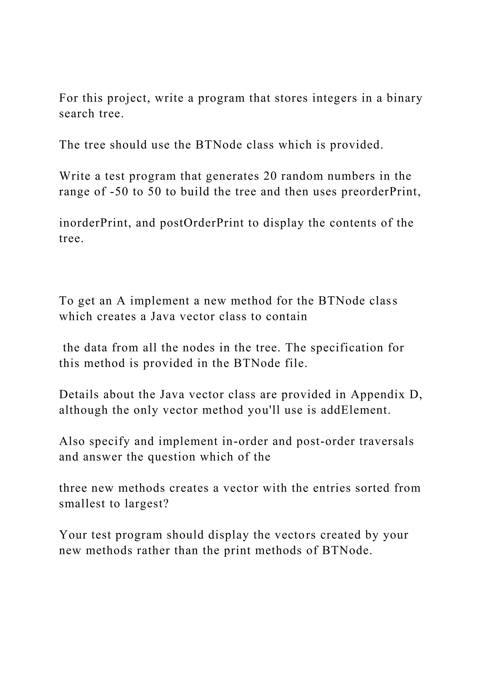For this project, write a program that stores integers in a binary
search tree.
The tree should use the BTNode class which is provided.
Write a test program that generates 20 random numbers in the
range of -50 to 50 to build the tree and then uses preorderPrint,
inorderPrint, and postOrderPrint to display the contents of the
tree.
To get an A implement a new method for the BTNode class
which creates a Java vector class to contain
the data from all the nodes in the tree. The specification for
this method is provided in the BTNode file.
Details about the Java vector class are provided in Appendix D,
although the only vector method you'll use is addElement.
Also specify and implement in-order and post-order traversals
and answer the question which of the
three new methods creates a vector with the entries sorted from
smallest to largest?
Your test program should display the vectors created by your
new methods rather than the print methods of BTNode.
 